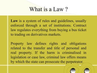 What is a Law ?
Law is a system of rules and guidelines, usually
enforced through a set of institutions. Contract
law regulates everything from buying a bus ticket
to trading on derivatives markets.

Property law defines rights and obligations
related to the transfer and title of personal and
real property. If the harm is criminalised in
legislation or case law, criminal law offers means
by which the state can prosecute the perpetrator.
 