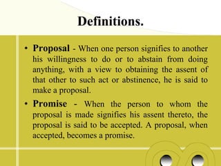 Definitions.
• Proposal - When one person signifies to another
  his willingness to do or to abstain from doing
  anything, with a view to obtaining the assent of
  that other to such act or abstinence, he is said to
  make a proposal.
• Promise - When the person to whom the
  proposal is made signifies his assent thereto, the
  proposal is said to be accepted. A proposal, when
  accepted, becomes a promise.
 