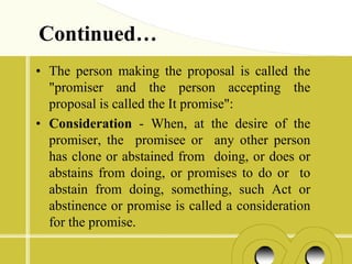 Continued…
• The person making the proposal is called the
  "promiser and the person accepting the
  proposal is called the It promise":
• Consideration - When, at the desire of the
  promiser, the promisee or any other person
  has clone or abstained from doing, or does or
  abstains from doing, or promises to do or to
  abstain from doing, something, such Act or
  abstinence or promise is called a consideration
  for the promise.
 
