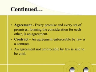 Continued…

• Agreement - Every promise and every set of
  promises, forming the consideration for each
  other, is an agreement.
• Contract - An agreement enforceable by law is
  a contract.
• An agreement not enforceable by law is said to
  be void.
 