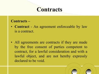 Contracts
Contracts –
• Contract - An agreement enforceable by law
  is a contract.

• All agreements are contracts if they are made
  by the free consent of parties competent to
  contract, for a lawful consideration and with a
  lawful object, and are not hereby expressly
  declared to be void.
 