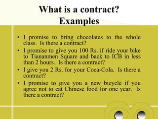 What is a contract?
           Examples
• I promise to bring chocolates to the whole
  class. Is there a contract?
• I promise to give you 100 Rs. if ride your bike
  to Tiananmen Square and back to ICB in less
  than 2 hours. Is there a contract?
• I give you 2 Rs. for your Coca-Cola. Is there a
  contract?
• I promise to give you a new bicycle if you
  agree not to eat Chinese food for one year. Is
  there a contract?
 