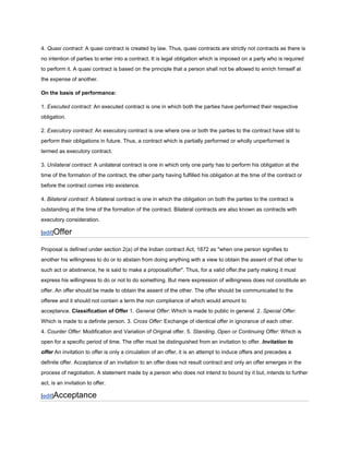 4. Quasi contract: A quasi contract is created by law. Thus, quasi contracts are strictly not contracts as there is
no intention of parties to enter into a contract. It is legal obligation which is imposed on a party who is required
to perform it. A quasi contract is based on the principle that a person shall not be allowed to enrich himself at
the expense of another.

On the basis of performance:

1. Executed contract: An executed contract is one in which both the parties have performed their respective
obligation.

2. Executory contract: An executory contract is one where one or both the parties to the contract have still to
perform their obligations in future. Thus, a contract which is partially performed or wholly unperformed is
termed as executory contract.

3. Unilateral contract: A unilateral contract is one in which only one party has to perform his obligation at the
time of the formation of the contract, the other party having fulfilled his obligation at the time of the contract or
before the contract comes into existence.

4. Bilateral contract: A bilateral contract is one in which the obligation on both the parties to the contract is
outstanding at the time of the formation of the contract. Bilateral contracts are also known as contracts with
executory consideration.

[edit]Offer

Proposal is defined under section 2(a) of the Indian contract Act, 1872 as "when one person signifies to
another his willingness to do or to abstain from doing anything with a view to obtain the assent of that other to
such act or abstinence, he is said to make a proposal/offer". Thus, for a valid offer,the party making it must
express his willingness to do or not to do something. But mere expression of willingness does not constitute an
offer. An offer should be made to obtain the assent of the other. The offer should be communicated to the
offeree and it should not contain a term the non compliance of which would amount to
acceptance. Classification of Offer 1. General Offer: Which is made to public in general. 2. Special Offer:
Which is made to a definite person. 3. Cross Offer: Exchange of identical offer in ignorance of each other.
4. Counter Offer: Modification and Variation of Original offer. 5. Standing, Open or Continuing Offer: Which is
open for a specific period of time. The offer must be distinguished from an invitation to offer. Invitation to
offer An invitation to offer is only a circulation of an offer, it is an attempt to induce offers and precedes a
definite offer. Acceptance of an invitation to an offer does not result contract and only an offer emerges in the
process of negotiation. A statement made by a person who does not intend to bound by it but, intends to further
act, is an invitation to offer.

[edit]Acceptance
 