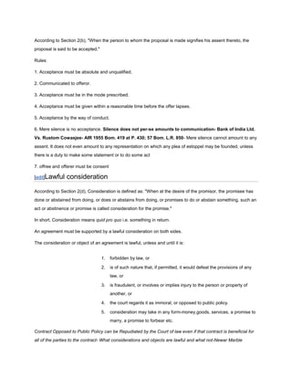 According to Section 2(b), "When the person to whom the proposal is made signifies his assent thereto, the
proposal is said to be accepted."

Rules:

1. Acceptance must be absolute and unqualified.

2. Communicated to offeror.

3. Acceptance must be in the mode prescribed.

4. Acceptance must be given within a reasonable time before the offer lapses.

5. Acceptance by the way of conduct.

6. Mere silence is no acceptance. Silence does not per-se amounts to communication- Bank of India Ltd.
Vs. Rustom Cowasjee- AIR 1955 Bom. 419 at P. 430; 57 Bom. L.R. 850- Mere silence cannot amount to any
assent. It does not even amount to any representation on which any plea of estoppel may be founded, unless
there is a duty to make some statement or to do some act

7. offree and offerer must be consent

[edit]Lawful    consideration

According to Section 2(d), Consideration is defined as: "When at the desire of the promisor, the promisee has
done or abstained from doing, or does or abstains from doing, or promises to do or abstain something, such an
act or abstinence or promise is called consideration for the promise."

In short, Consideration means quid pro quo i.e. something in return.

An agreement must be supported by a lawful consideration on both sides.

The consideration or object of an agreement is lawful, unless and until it is:


                                    1.   forbidden by law, or

                                    2.   is of such nature that, if permitted, it would defeat the provisions of any
                                         law, or

                                    3.   is fraudulent, or involves or implies injury to the person or property of
                                         another, or

                                    4.   the court regards it as immoral, or opposed to public policy.

                                    5.   consideration may take in any form-money,goods, services, a promise to
                                         marry, a promise to forbear etc.

Contract Opposed to Public Policy can be Repudiated by the Court of law even if that contract is beneficial for
all of the parties to the contract- What considerations and objects are lawful and what not-Newar Marble
 