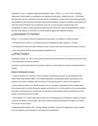 Industries Pvt. Ltd. Vs. Rajasthan State Electricity Board, Jaipur, 1993 Cr. L.J. 1191 at 1197, 1198 [Raj.]-
Agreement of which object or consideration was opposed to public policy, unlawful and void- -- What better
and what more can be an admission of the fact that the consideration or object of the compounding agreement
was abstention by the board from criminally prosecuting the petitioner-company from offence under Section 39
of the act and that the Board has converted the crime into a source of profit or benefit to itself. This
consideration or object is clearly opposed to public policy and hence the compounding agreement is unlawful
and void under Section 23 of the Act. It is unenforceable as against the Petitioner-Company.

[edit]Competent         To Contract

Section 11 of The Indian Contract Act specifies that every person is competent to contract provided:

1. He should not be a minor i.e. an individual who has not attained the age of majority i.e. 18 years.

2. He should be of sound mind while making a contract. A person with unsound mind cannot make a contract.

3. He is not a person who has been personally disqualified by law.

[edit]Free    Consent

According to Section 13, " two or more persons are said to be consented when they agree apon the same thing
in the same sense (Consensus-ad-idem).

A consent is said to be free when it not caused by coercion or undue influence or fraud or misrepresentation or
mistake.

Elements Vitiating free Consent

1. Coercion (Section 15): "Coercion" is the committing, or threatening to commit, any act forbidden by the
Indian Penal Code under(45,1860), or the unlawful detaining, or threatening to detain, any property, to the
prejudice of any person whatever, with the intention of causing any person to enter into an agreement.

2. Undue influence (Section 16): "Where a person who is in a position to dominate the will of another enters
into a contract with him and the transaction appears on the face of it, or on the evidence, to be unconscionable,
the burden of proving that such contract was not induced by undue influence shall lie upon the person in the
position to dominate the will of the other."

3. Fraud (Section 17): "Fraud" means and includes any of the following acts committed by a party to a contract,
or with his connivance, or by his agent, with intent to deceive another party thereto of his agent, or to induce
him to enter into the contract.

4. Misrepresentation (Section 18): " causing, however innocently, a party to an agreement to make a mistake
as to the substance of the thing which is the subject of the agreement".
 