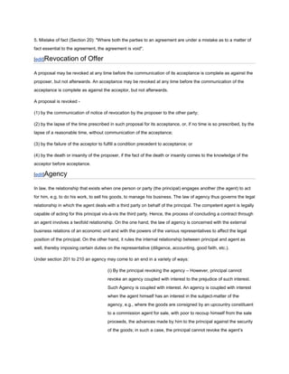 5. Mistake of fact (Section 20): "Where both the parties to an agreement are under a mistake as to a matter of
fact essential to the agreement, the agreement is void".

[edit]Revocation          of Offer

A proposal may be revoked at any time before the communication of its acceptance is complete as against the
proposer, but not afterwards. An acceptance may be revoked at any time before the communication of the
acceptance is complete as against the acceptor, but not afterwards.

A proposal is revoked -

(1) by the communication of notice of revocation by the proposer to the other party;

(2) by the lapse of the time prescribed in such proposal for its acceptance, or, if no time is so prescribed, by the
lapse of a reasonable time, without communication of the acceptance;

(3) by the failure of the acceptor to fulfill a condition precedent to acceptance; or

(4) by the death or insanity of the proposer, if the fact of the death or insanity comes to the knowledge of the
acceptor before acceptance.

[edit]Agency

In law, the relationship that exists when one person or party (the principal) engages another (the agent) to act
for him, e.g. to do his work, to sell his goods, to manage his business. The law of agency thus governs the legal
relationship in which the agent deals with a third party on behalf of the principal. The competent agent is legally
capable of acting for this principal vis-à-vis the third party. Hence, the process of concluding a contract through
an agent involves a twofold relationship. On the one hand, the law of agency is concerned with the external
business relations of an economic unit and with the powers of the various representatives to affect the legal
position of the principal. On the other hand, it rules the internal relationship between principal and agent as
well, thereby imposing certain duties on the representative (diligence, accounting, good faith, etc.).

Under section 201 to 210 an agency may come to an end in a variety of ways:

                                       (i) By the principal revoking the agency – However, principal cannot
                                       revoke an agency coupled with interest to the prejudice of such interest.
                                       Such Agency is coupled with interest. An agency is coupled with interest
                                       when the agent himself has an interest in the subject-matter of the
                                       agency, e.g., where the goods are consigned by an upcountry constituent
                                       to a commission agent for sale, with poor to recoup himself from the sale
                                       proceeds, the advances made by him to the principal against the security
                                       of the goods; in such a case, the principal cannot revoke the agent’s
 