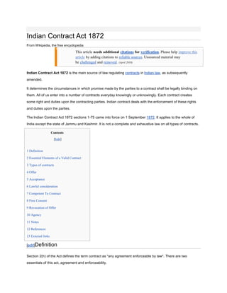 Indian Contract Act 1872
From Wikipedia, the free encyclopedia

                                   This article needs additional citations for verification. Please help improve this
                                   article by adding citations to reliable sources. Unsourced material may
                                   be challenged and removed. (April 2010)

Indian Contract Act 1872 is the main source of law regulating contracts in Indian law, as subsequently
amended.

It determines the circumstances in which promise made by the parties to a contract shall be legally binding on
them. All of us enter into a number of contracts everyday knowingly or unknowingly. Each contract creates
some right and duties upon the contracting parties. Indian contract deals with the enforcement of these rights
and duties upon the parties.

The Indian Contract Act 1872 sections 1-75 came into force on 1 September 1872. It applies to the whole of
India except the state of Jammu and Kashmir. It is not a complete and exhaustive law on all types of contracts.

                    Contents
                       [hide]


1 Definition

2 Essential Elements of a Valid Contract

3 Types of contracts

4 Offer

5 Acceptance

6 Lawful consideration

7 Competent To Contract

8 Free Consent

9 Revocation of Offer

10 Agency

11 Notes

12 References

13 External links

[edit]Definition

Section 2(h) of the Act defines the term contract as "any agreement enforceable by law". There are two
essentials of this act, agreement and enforceability.
 