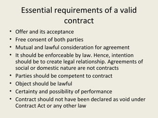Essential requirements of a valid
                   contract
•   Offer and its acceptance
•   Free consent of both parties
•   Mutual and lawful consideration for agreement
•   It should be enforceable by law. Hence, intention
    should be to create legal relationship. Agreements of
    social or domestic nature are not contracts
•   Parties should be competent to contract
•   Object should be lawful
•   Certainty and possibility of performance
•   Contract should not have been declared as void under
    Contract Act or any other law
 