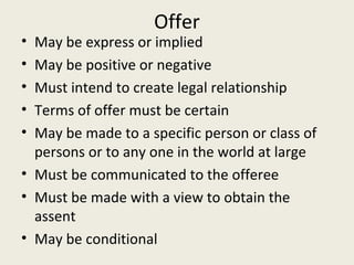 Offer
• May be express or implied
• May be positive or negative
• Must intend to create legal relationship
• Terms of offer must be certain
• May be made to a specific person or class of
  persons or to any one in the world at large
• Must be communicated to the offeree
• Must be made with a view to obtain the
  assent
• May be conditional
 