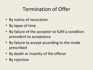 Termination of Offer
• By notice of revocation
• By lapse of time
• By failure of the acceptor to fulfil a condition
  precedent to acceptance
• By failure to accept according to the mode
  prescribed
• By death or insanity of the offeror
• By rejection
 
