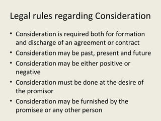 Legal rules regarding Consideration
• Consideration is required both for formation
  and discharge of an agreement or contract
• Consideration may be past, present and future
• Consideration may be either positive or
  negative
• Consideration must be done at the desire of
  the promisor
• Consideration may be furnished by the
  promisee or any other person
 