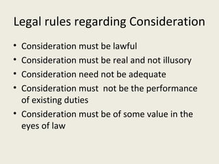 Legal rules regarding Consideration
• Consideration must be lawful
• Consideration must be real and not illusory
• Consideration need not be adequate
• Consideration must not be the performance
  of existing duties
• Consideration must be of some value in the
  eyes of law
 