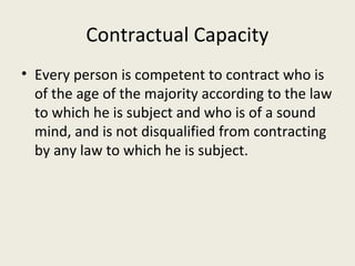 Contractual Capacity
• Every person is competent to contract who is
  of the age of the majority according to the law
  to which he is subject and who is of a sound
  mind, and is not disqualified from contracting
  by any law to which he is subject.
 