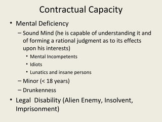 Contractual Capacity
• Mental Deficiency
  – Sound Mind (he is capable of understanding it and
    of forming a rational judgment as to its effects
    upon his interests)
     • Mental Incompetents
     • Idiots
     • Lunatics and insane persons
  – Minor (< 18 years)
  – Drunkenness
• Legal Disability (Alien Enemy, Insolvent,
  Imprisonment)
 