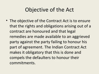 Objective of the Act
• The objective of the Contract Act is to ensure
  that the rights and obligations arising out of a
  contract are honoured and that legal
  remedies are made available to an aggrieved
  party against the party failing to honour his
  part of agreement. The Indian Contract Act
  makes it obligatory that this is done and
  compels the defaulters to honour their
  commitments.
 