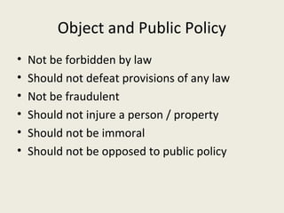 Object and Public Policy
•   Not be forbidden by law
•   Should not defeat provisions of any law
•   Not be fraudulent
•   Should not injure a person / property
•   Should not be immoral
•   Should not be opposed to public policy
 