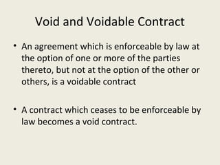 Void and Voidable Contract
• An agreement which is enforceable by law at
  the option of one or more of the parties
  thereto, but not at the option of the other or
  others, is a voidable contract

• A contract which ceases to be enforceable by
  law becomes a void contract.
 