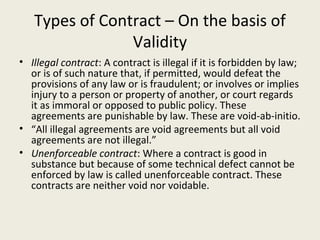 Types of Contract – On the basis of
                Validity
• Illegal contract: A contract is illegal if it is forbidden by law;
  or is of such nature that, if permitted, would defeat the
  provisions of any law or is fraudulent; or involves or implies
  injury to a person or property of another, or court regards
  it as immoral or opposed to public policy. These
  agreements are punishable by law. These are void-ab-initio.
• “All illegal agreements are void agreements but all void
  agreements are not illegal.”
• Unenforceable contract: Where a contract is good in
  substance but because of some technical defect cannot be
  enforced by law is called unenforceable contract. These
  contracts are neither void nor voidable.
 