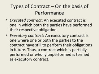 Types of Contract – On the basis of
             Performance
• Executed contract: An executed contract is
  one in which both the parties have performed
  their respective obligation.
• Executory contract: An executory contract is
  one where one or both the parties to the
  contract have still to perform their obligations
  in future. Thus, a contract which is partially
  performed or wholly unperformed is termed
  as executory contract.
 