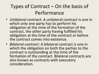 Types of Contract – On the basis of
             Performance
• Unilateral contract: A unilateral contract is one in
  which only one party has to perform his
  obligation at the time of the formation of the
  contract, the other party having fulfilled his
  obligation at the time of the contract or before
  the contract comes into existence.
• Bilateral contract: A bilateral contract is one in
  which the obligation on both the parties to the
  contract is outstanding at the time of the
  formation of the contract. Bilateral contracts are
  also known as contracts with executory
  consideration.
 