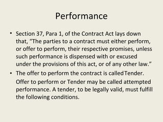 Performance
• Section 37, Para 1, of the Contract Act lays down
  that, “The parties to a contract must either perform,
  or offer to perform, their respective promises, unless
  such performance is dispensed with or excused
  under the provisions of this act, or of any other law.”
• The offer to perform the contract is called Tender.
  Offer to perform or Tender may be called attempted
  performance. A tender, to be legally valid, must fulfill
  the following conditions.
 
