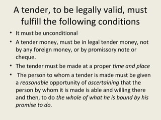 A tender, to be legally valid, must
   fulfill the following conditions
• It must be unconditional
• A tender money, must be in legal tender money, not
  by any foreign money, or by promissory note or
  cheque.
• The tender must be made at a proper time and place
• The person to whom a tender is made must be given
  a reasonable opportunity of ascertaining that the
  person by whom it is made is able and willing there
  and then, to do the whole of what he is bound by his
  promise to do.
 