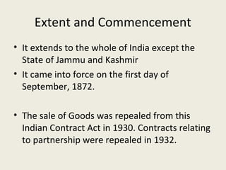 Extent and Commencement
• It extends to the whole of India except the
  State of Jammu and Kashmir
• It came into force on the first day of
  September, 1872.

• The sale of Goods was repealed from this
  Indian Contract Act in 1930. Contracts relating
  to partnership were repealed in 1932.
 