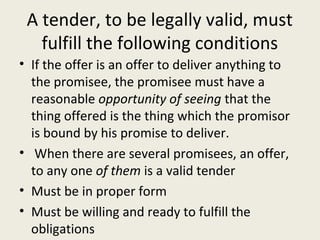 A tender, to be legally valid, must
   fulfill the following conditions
• If the offer is an offer to deliver anything to
  the promisee, the promisee must have a
  reasonable opportunity of seeing that the
  thing offered is the thing which the promisor
  is bound by his promise to deliver.
• When there are several promisees, an offer,
  to any one of them is a valid tender
• Must be in proper form
• Must be willing and ready to fulfill the
  obligations
 