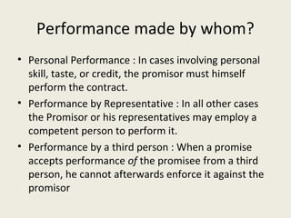 Performance made by whom?
• Personal Performance : In cases involving personal
  skill, taste, or credit, the promisor must himself
  perform the contract.
• Performance by Representative : In all other cases
  the Promisor or his representatives may employ a
  competent person to perform it.
• Performance by a third person : When a promise
  accepts performance of the promisee from a third
  person, he cannot afterwards enforce it against the
  promisor
 