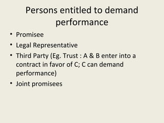 Persons entitled to demand
           performance
• Promisee
• Legal Representative
• Third Party (Eg. Trust : A & B enter into a
  contract in favor of C; C can demand
  performance)
• Joint promisees
 