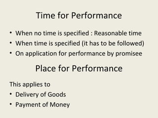 Time for Performance
• When no time is specified : Reasonable time
• When time is specified (it has to be followed)
• On application for performance by promisee

         Place for Performance
This applies to
• Delivery of Goods
• Payment of Money
 