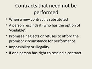 Contracts that need not be
             performed
• When a new contract is substituted
• A person rescinds it (who has the option of
  ‘voidable’)
• Promisee neglects or refuses to afford the
  promisor circumstance for performance
• Impossibility or Illegality
• If one person has right to rescind a contract
 
