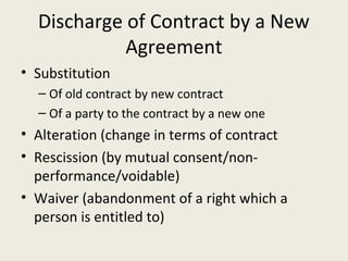 Discharge of Contract by a New
            Agreement
• Substitution
  – Of old contract by new contract
  – Of a party to the contract by a new one
• Alteration (change in terms of contract
• Rescission (by mutual consent/non-
  performance/voidable)
• Waiver (abandonment of a right which a
  person is entitled to)
 