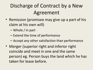 Discharge of Contract by a New
            Agreement
• Remission (promisee may give up a part of his
  claim at his own will)
  – Whole / in part
  – Extend the time of performance
  – Accept any other satisfaction than performance
• Merger (superior right and inferior right
  coincide and meet in one and the same
  person) eg. Person buys the land which he has
  taken for lease before.
 