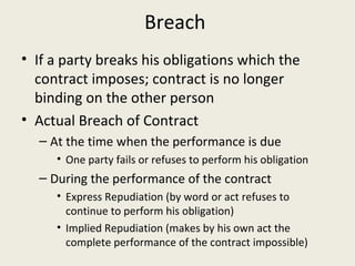 Breach
• If a party breaks his obligations which the
  contract imposes; contract is no longer
  binding on the other person
• Actual Breach of Contract
  – At the time when the performance is due
     • One party fails or refuses to perform his obligation
  – During the performance of the contract
     • Express Repudiation (by word or act refuses to
       continue to perform his obligation)
     • Implied Repudiation (makes by his own act the
       complete performance of the contract impossible)
 