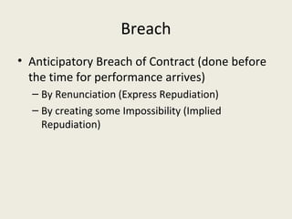 Breach
• Anticipatory Breach of Contract (done before
  the time for performance arrives)
  – By Renunciation (Express Repudiation)
  – By creating some Impossibility (Implied
    Repudiation)
 