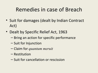 Remedies in case of Breach
• Suit for damages (dealt by Indian Contract
  Act)
• Dealt by Specific Relief Act, 1963
  – Bring an action for specific performance
  – Suit for Injunction
  – Claim for quantum meruit
  – Restitution
  – Suit for cancellation or rescission
 