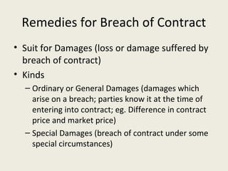 Remedies for Breach of Contract
• Suit for Damages (loss or damage suffered by
  breach of contract)
• Kinds
  – Ordinary or General Damages (damages which
    arise on a breach; parties know it at the time of
    entering into contract; eg. Difference in contract
    price and market price)
  – Special Damages (breach of contract under some
    special circumstances)
 