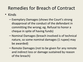 Remedies for Breach of Contract
• Kinds
  – Exemplary Damages (shows the Court’s strong
    disapproval of the conduct of the defendant in
    committing the wrong; eg. Refusal to honor a
    cheque in spite of having funds)
  – Nominal Damages (breach involved is of technical
    nature, so some nominal damages (1 rupee) may
    be awarded)
  – Remote Damages (not to be given for any remote
    and indirect loss or damage sustained by reason
    of the breach)
 
