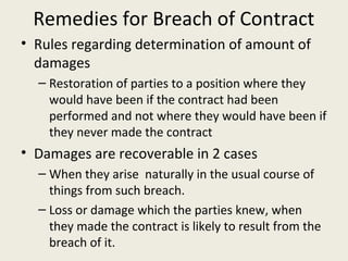 Remedies for Breach of Contract
• Rules regarding determination of amount of
  damages
  – Restoration of parties to a position where they
    would have been if the contract had been
    performed and not where they would have been if
    they never made the contract
• Damages are recoverable in 2 cases
  – When they arise naturally in the usual course of
    things from such breach.
  – Loss or damage which the parties knew, when
    they made the contract is likely to result from the
    breach of it.
 
