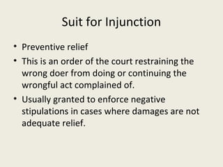 Suit for Injunction
• Preventive relief
• This is an order of the court restraining the
  wrong doer from doing or continuing the
  wrongful act complained of.
• Usually granted to enforce negative
  stipulations in cases where damages are not
  adequate relief.
 