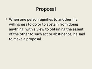 Proposal
• When one person signifies to another his
  willingness to do or to abstain from doing
  anything, with a view to obtaining the assent
  of the other to such act or abstinence, he said
  to make a proposal.
 