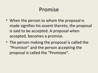Promise
• When the person to whom the proposal is
  made signifies his assent thereto, the proposal
  is said to be accepted. A proposal when
  accepted, becomes a promise.
• The person making the proposal is called the
  “Promisor” and the person accepting the
  proposal is called the “Promisee”.
 