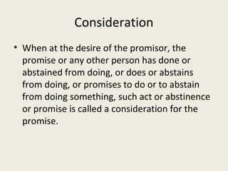 Consideration
• When at the desire of the promisor, the
  promise or any other person has done or
  abstained from doing, or does or abstains
  from doing, or promises to do or to abstain
  from doing something, such act or abstinence
  or promise is called a consideration for the
  promise.
 