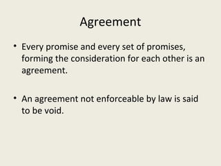 Agreement
• Every promise and every set of promises,
  forming the consideration for each other is an
  agreement.

• An agreement not enforceable by law is said
  to be void.
 