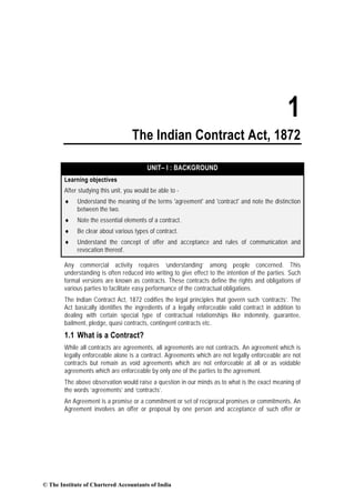 1
                                    The Indian Contract Act, 1872

                                          UNIT– I : BACKGROUND
        Learning objectives
        After studying this unit, you would be able to -
        ♦    Understand the meaning of the terms 'agreement' and 'contract' and note the distinction
             between the two.
        ♦    Note the essential elements of a contract.
        ♦    Be clear about various types of contract.
        ♦    Understand the concept of offer and acceptance and rules of communication and
             revocation thereof.

        Any commercial activity requires ‘understanding’ among people concerned. This
        understanding is often reduced into writing to give effect to the intention of the parties. Such
        formal versions are known as contracts. These contracts define the rights and obligations of
        various parties to facilitate easy performance of the contractual obligations.
        The Indian Contract Act, 1872 codifies the legal principles that govern such ‘contracts’. The
        Act basically identifies the ingredients of a legally enforceable valid contract in addition to
        dealing with certain special type of contractual relationships like indemnity, guarantee,
        bailment, pledge, quasi contracts, contingent contracts etc.
        1.1 What is a Contract?
        While all contracts are agreements, all agreements are not contracts. An agreement which is
        legally enforceable alone is a contract. Agreements which are not legally enforceable are not
        contracts but remain as void agreements which are not enforceable at all or as voidable
        agreements which are enforceable by only one of the parties to the agreement.
        The above observation would raise a question in our minds as to what is the exact meaning of
        the words ‘agreements’ and ‘contracts’.
        An Agreement is a promise or a commitment or set of reciprocal promises or commitments. An
        Agreement involves an offer or proposal by one person and acceptance of such offer or




© The Institute of Chartered Accountants of India
 