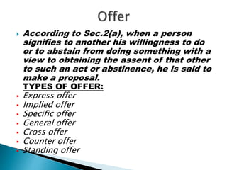  According to Sec.2(a), when a person
signifies to another his willingness to do
or to abstain from doing something with a
view to obtaining the assent of that other
to such an act or abstinence, he is said to
make a proposal.
TYPES OF OFFER:
 Express offer
 Implied offer
 Specific offer
 General offer
 Cross offer
 Counter offer
 Standing offer
 