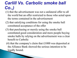 (1) that the advertisement was not a unilateral offer to all
the world but an offer restricted to those who acted upon
the terms contained in the advertisement
(2) that satisfying conditions for using the smoke ball
constituted acceptance of the offer
(3) that purchasing or merely using the smoke ball
constituted good consideration and more people buying
smoke balls by relying on the advertisement was a clear
benefit to Carbolic
(4) that the company's claim that £1000 was deposited at
the Alliance Bank showed the serious intention to be
legally bound.
 