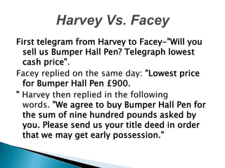 First telegram from Harvey to Facey-"Will you
sell us Bumper Hall Pen? Telegraph lowest
cash price".
Facey replied on the same day: "Lowest price
for Bumper Hall Pen £900.
" Harvey then replied in the following
words. "We agree to buy Bumper Hall Pen for
the sum of nine hundred pounds asked by
you. Please send us your title deed in order
that we may get early possession."
 