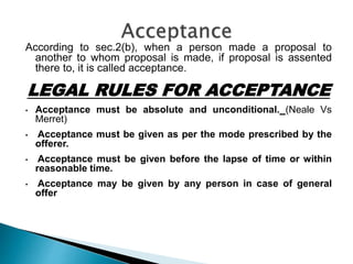 According to sec.2(b), when a person made a proposal to
another to whom proposal is made, if proposal is assented
there to, it is called acceptance.
LEGAL RULES FOR ACCEPTANCE
• Acceptance must be absolute and unconditional. (Neale Vs
Merret)
• Acceptance must be given as per the mode prescribed by the
offerer.
• Acceptance must be given before the lapse of time or within
reasonable time.
• Acceptance may be given by any person in case of general
offer
 